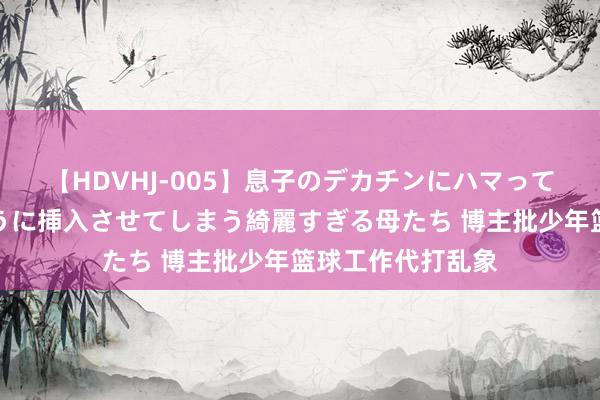 【HDVHJ-005】息子のデカチンにハマってしまい毎日のように挿入させてしまう綺麗すぎる母たち 博主批少年篮球工作代打乱象