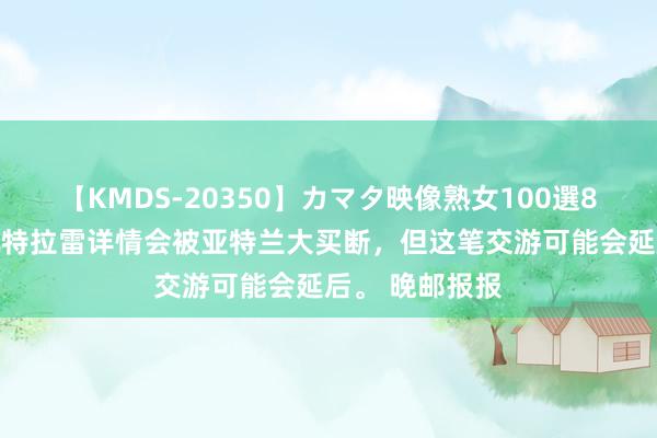 【KMDS-20350】カマタ映像熟女100選8時間 天然德凯特拉雷详情会被亚特兰大买断，但这笔交游可能会延后。 晚邮报报