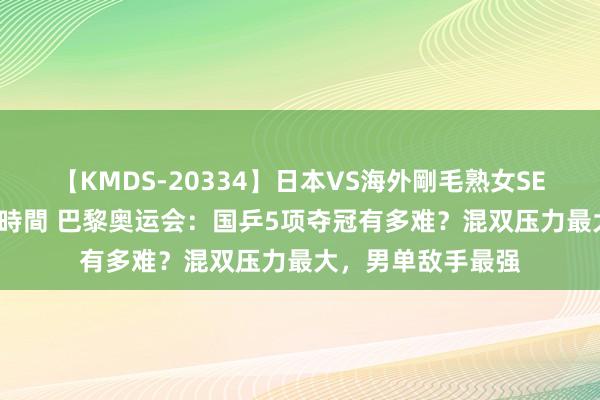 【KMDS-20334】日本VS海外剛毛熟女SEX対決！！40人8時間 巴黎奥运会：国乒5项夺冠有多难？混双压力最大，男单敌手最强