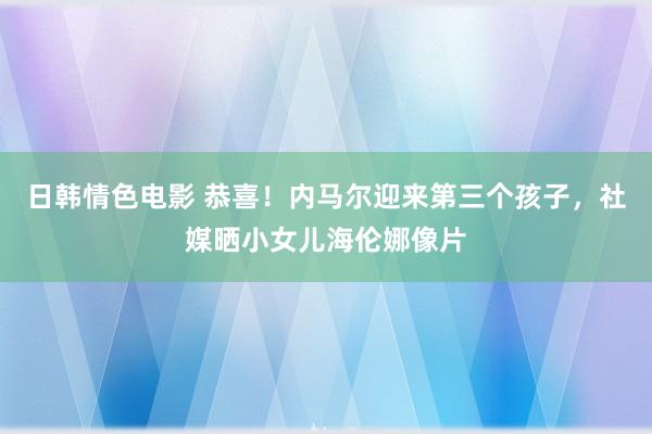 日韩情色电影 恭喜！内马尔迎来第三个孩子，社媒晒小女儿海伦娜像片