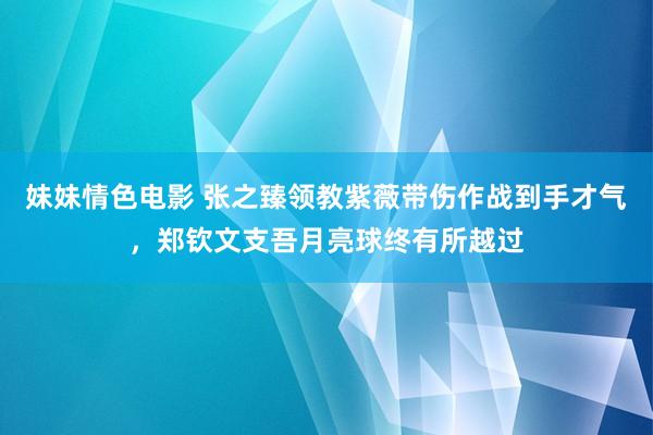 妹妹情色电影 张之臻领教紫薇带伤作战到手才气，郑钦文支吾月亮球终有所越过