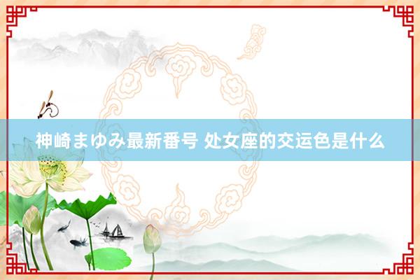 神崎まゆみ最新番号 处女座的交运色是什么