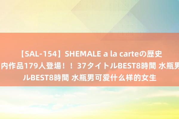 【SAL-154】SHEMALE a la carteの歴史 2 2011～2013 国内作品179人登場！！37タイトルBEST8時間 水瓶男可爱什么样的女生