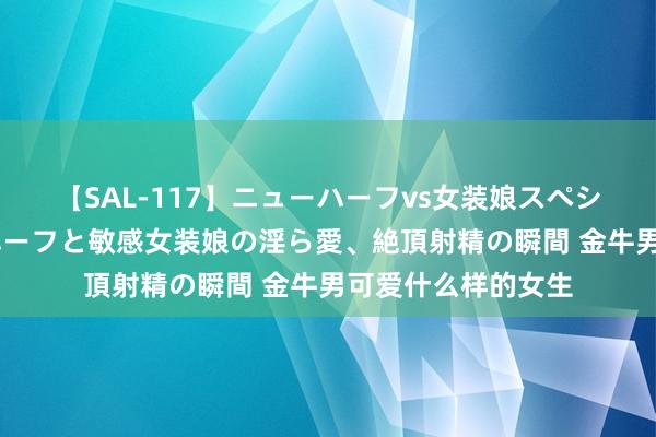 【SAL-117】ニューハーフvs女装娘スペシャル 猥褻ニューハーフと敏感女装娘の淫ら愛、絶頂射精の瞬間 金牛男可爱什么样的女生