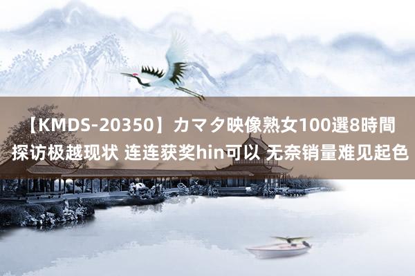 【KMDS-20350】カマタ映像熟女100選8時間 探访极越现状 连连获奖hin可以 无奈销量难见起色