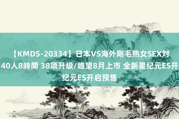 【KMDS-20334】日本VS海外剛毛熟女SEX対決！！40人8時間 38项升级/瞻望8月上市 全新星纪元ES开启预售