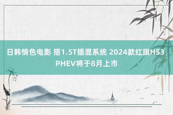 日韩情色电影 搭1.5T插混系统 2024款红旗HS3 PHEV将于8月上市