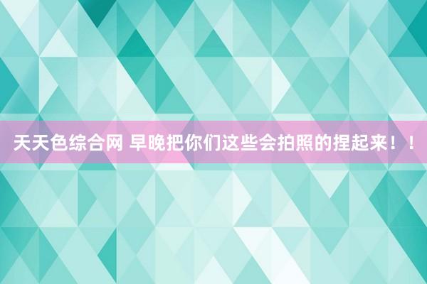 天天色综合网 早晚把你们这些会拍照的捏起来！！