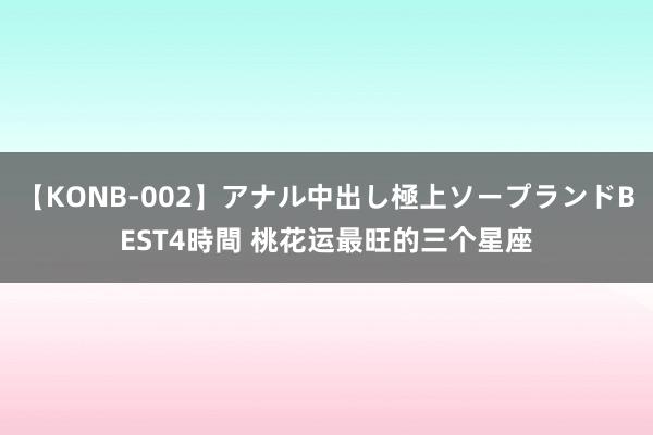 【KONB-002】アナル中出し極上ソープランドBEST4時間 桃花运最旺的三个星座