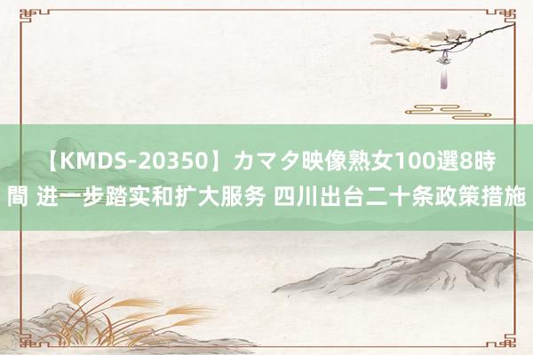 【KMDS-20350】カマタ映像熟女100選8時間 进一步踏实和扩大服务 四川出台二十条政策措施