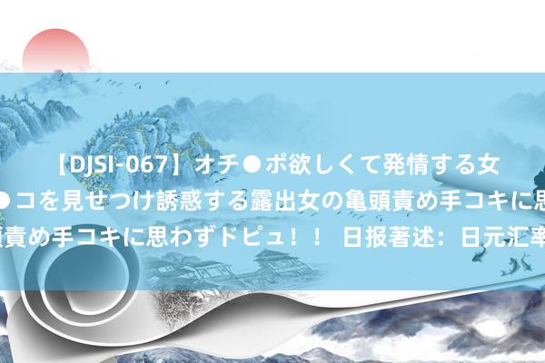 【DJSI-067】オチ●ポ欲しくて発情する女たち ところ構わずオマ●コを見せつけ誘惑する露出女の亀頭責め手コキに思わずドピュ！！ 日报著述：日元汇率何去何从？