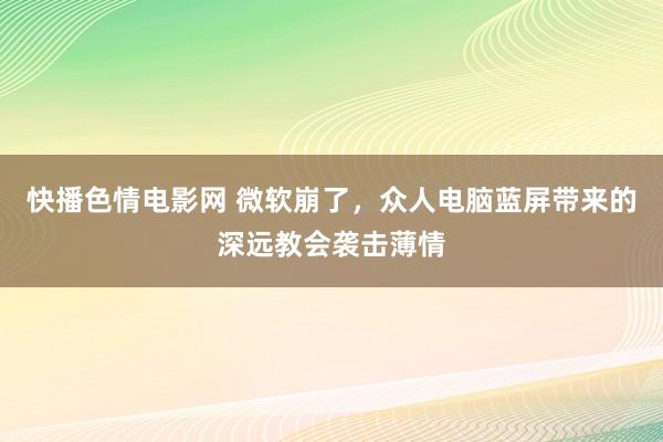 快播色情电影网 微软崩了，众人电脑蓝屏带来的深远教会袭击薄情