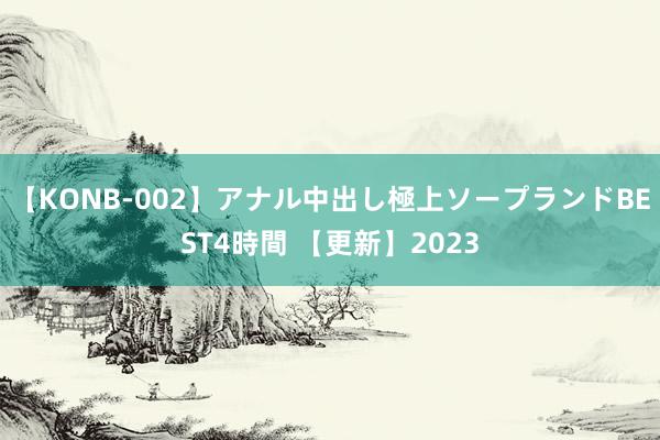 【KONB-002】アナル中出し極上ソープランドBEST4時間 【更新】2023