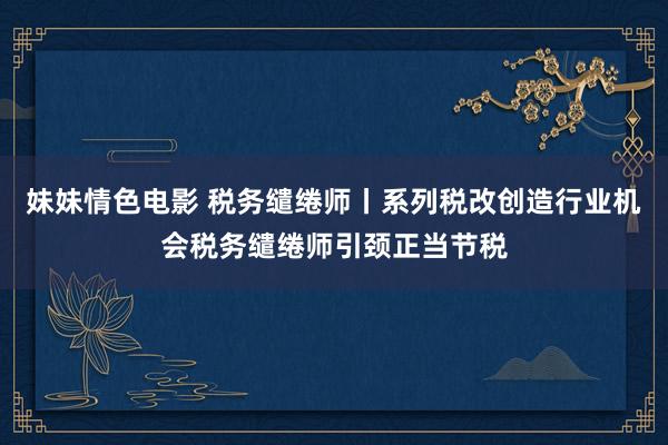 妹妹情色电影 税务缱绻师丨系列税改创造行业机会税务缱绻师引颈正当节税