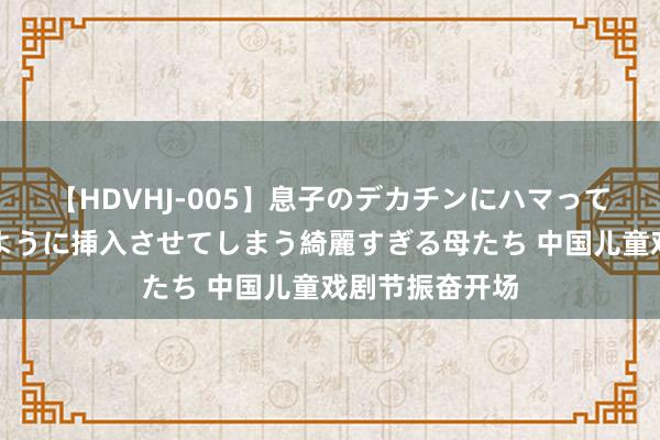 【HDVHJ-005】息子のデカチンにハマってしまい毎日のように挿入させてしまう綺麗すぎる母たち 中国儿童戏剧节振奋开场