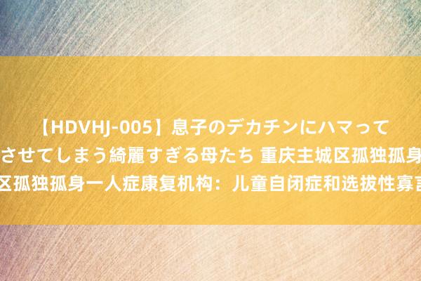 【HDVHJ-005】息子のデカチンにハマってしまい毎日のように挿入させてしまう綺麗すぎる母たち 重庆主城区孤独孤身一人症康复机构：儿童自闭症和选拔性寡言症的主要分歧