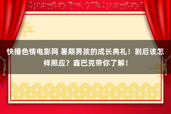 快播色情电影网 暑期男孩的成长典礼！割后该怎样照应？鑫巴克带你了解！