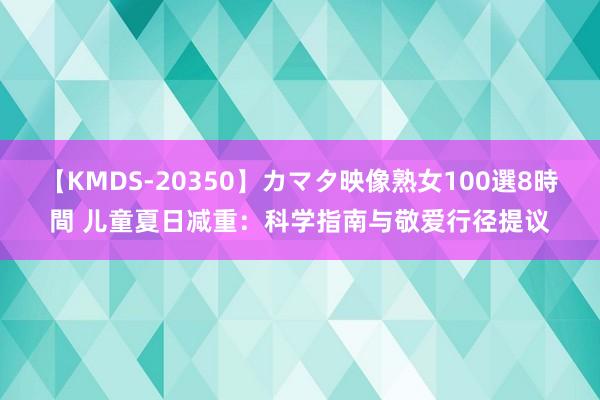 【KMDS-20350】カマタ映像熟女100選8時間 儿童夏日减重：科学指南与敬爱行径提议