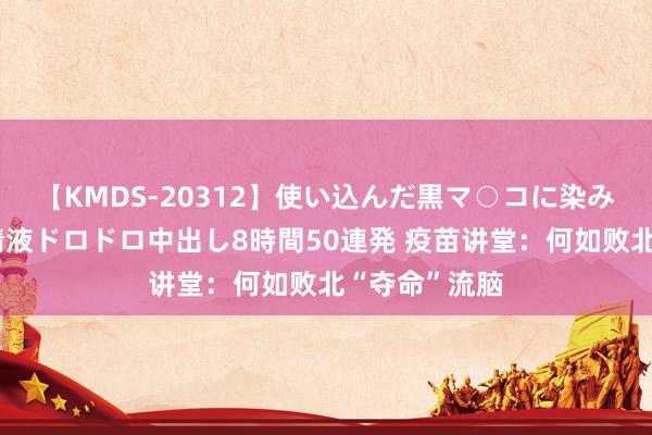 【KMDS-20312】使い込んだ黒マ○コに染み渡る息子の精液ドロドロ中出し8時間50連発 疫苗讲堂：何如败北“夺命”流脑