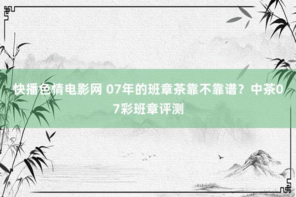 快播色情电影网 07年的班章茶靠不靠谱？中茶07彩班章评测