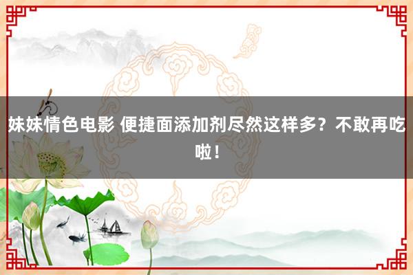 妹妹情色电影 便捷面添加剂尽然这样多？不敢再吃啦！