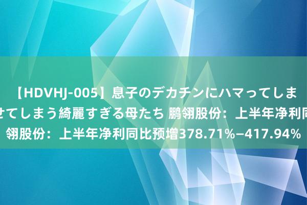 【HDVHJ-005】息子のデカチンにハマってしまい毎日のように挿入させてしまう綺麗すぎる母たち 鹏翎股份：上半年净利同比预增378.71%—417.94%