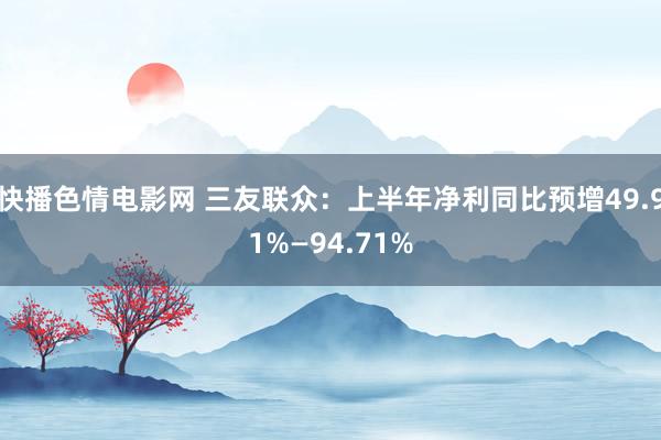 快播色情电影网 三友联众：上半年净利同比预增49.91%—94.71%