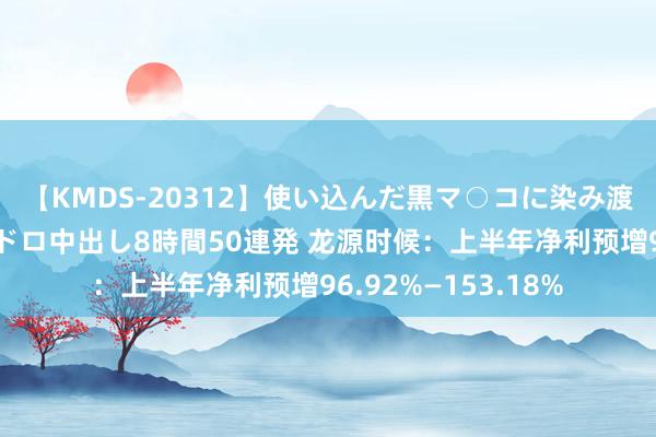 【KMDS-20312】使い込んだ黒マ○コに染み渡る息子の精液ドロドロ中出し8時間50連発 龙源时候：上半年净利预增96.92%—153.18%