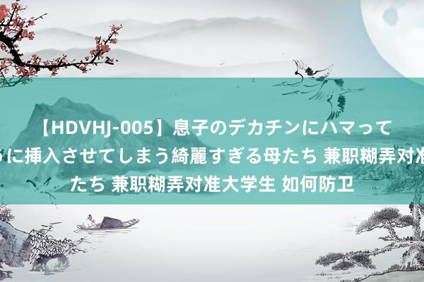 【HDVHJ-005】息子のデカチンにハマってしまい毎日のように挿入させてしまう綺麗すぎる母たち 兼职糊弄对准大学生 如何防卫