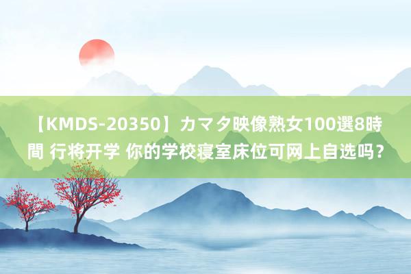 【KMDS-20350】カマタ映像熟女100選8時間 行将开学 你的学校寝室床位可网上自选吗？