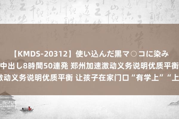 【KMDS-20312】使い込んだ黒マ○コに染み渡る息子の精液ドロドロ中出し8時間50連発 郑州加速激动义务说明优质平衡 让孩子在家门口“有学上”“上勤学”