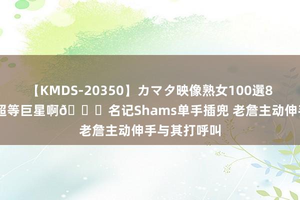 【KMDS-20350】カマタ映像熟女100選8時間 什么叫超等巨星啊?名记Shams单手插兜 老詹主动伸手与其打呼叫