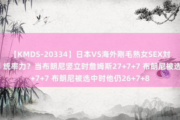 【KMDS-20334】日本VS海外剛毛熟女SEX対決！！40人8時間 统率力？当布朗尼竖立时詹姆斯27+7+7 布朗尼被选中时他仍26+7+8