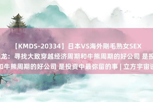 【KMDS-20334】日本VS海外剛毛熟女SEX対決！！40人8時間 杨德龙：寻找大致穿越经济周期和牛熊周期的好公司 是投资中最弥留的事 | 立方宇宙谈