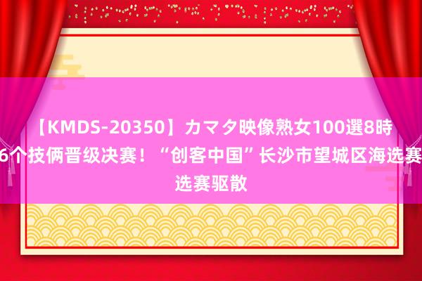 【KMDS-20350】カマタ映像熟女100選8時間 16个技俩晋级决赛！“创客中国”长沙市望城区海选赛驱散