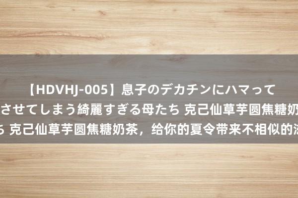 【HDVHJ-005】息子のデカチンにハマってしまい毎日のように挿入させてしまう綺麗すぎる母たち 克己仙草芋圆焦糖奶茶，给你的夏令带来不相似的滋味