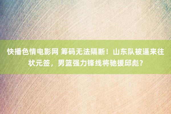 快播色情电影网 筹码无法隔断！山东队被逼来往状元签，男篮强力锋线将驰援邱彪？