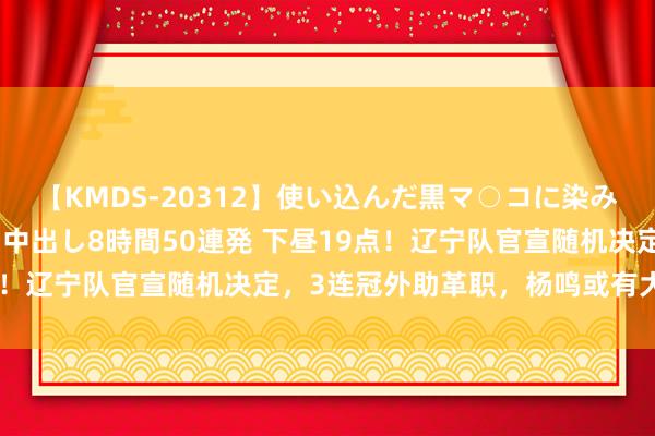 【KMDS-20312】使い込んだ黒マ○コに染み渡る息子の精液ドロドロ中出し8時間50連発 下昼19点！辽宁队官宣随机决定，3连冠外助革职，杨鸣或有大手笔