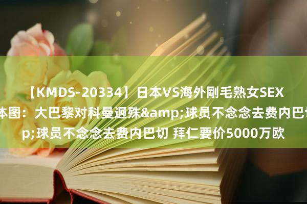 【KMDS-20334】日本VS海外剛毛熟女SEX対決！！40人8時間 体图：大巴黎对科曼迥殊&球员不念念去费内巴切 拜仁要价5000万欧