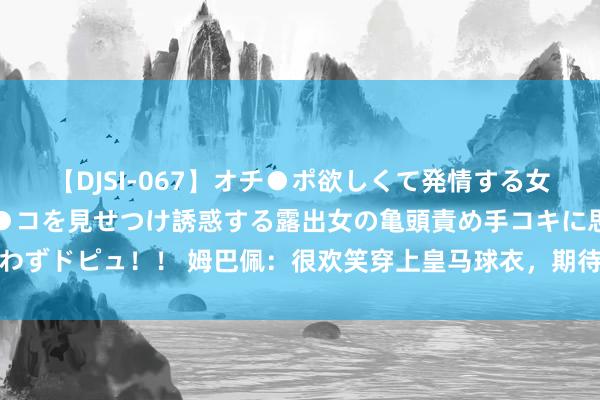 【DJSI-067】オチ●ポ欲しくて発情する女たち ところ構わずオマ●コを見せつけ誘惑する露出女の亀頭責め手コキに思わずドピュ！！ 姆巴佩：很欢笑穿上皇马球衣，期待着很快进入我的第一场比赛