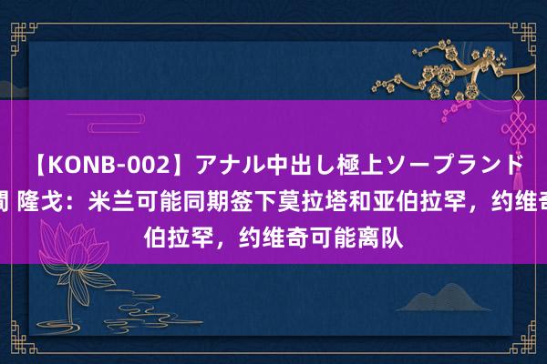 【KONB-002】アナル中出し極上ソープランドBEST4時間 隆戈：米兰可能同期签下莫拉塔和亚伯拉罕，约维奇可能离队