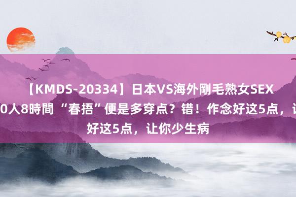 【KMDS-20334】日本VS海外剛毛熟女SEX対決！！40人8時間 “春捂”便是多穿点？错！作念好这5点，让你少生病