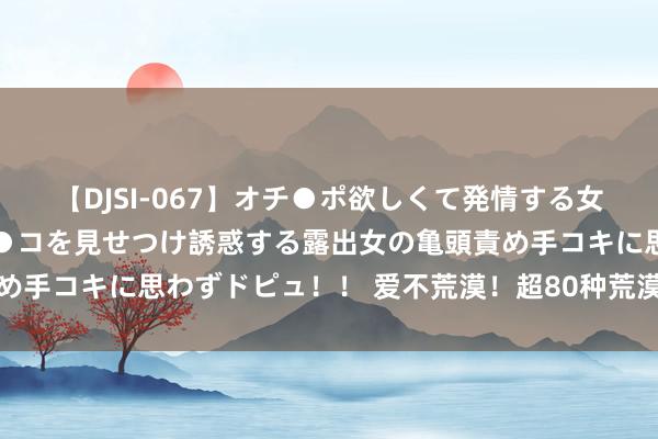 【DJSI-067】オチ●ポ欲しくて発情する女たち ところ構わずオマ●コを見せつけ誘惑する露出女の亀頭責め手コキに思わずドピュ！！ 爱不荒漠！超80种荒漠病用药进医保