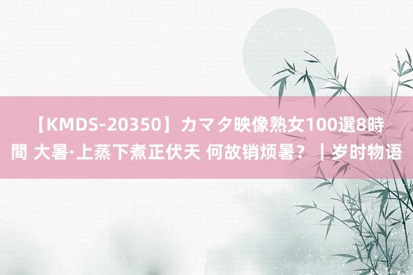 【KMDS-20350】カマタ映像熟女100選8時間 大暑·上蒸下煮正伏天 何故销烦暑？｜岁时物语