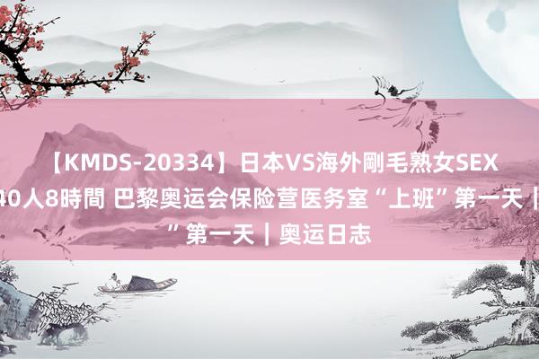 【KMDS-20334】日本VS海外剛毛熟女SEX対決！！40人8時間 巴黎奥运会保险营医务室“上班”第一天｜奥运日志