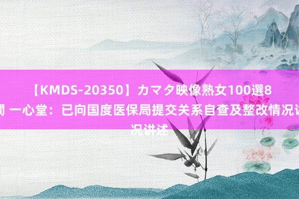 【KMDS-20350】カマタ映像熟女100選8時間 一心堂：已向国度医保局提交关系自查及整改情况讲述