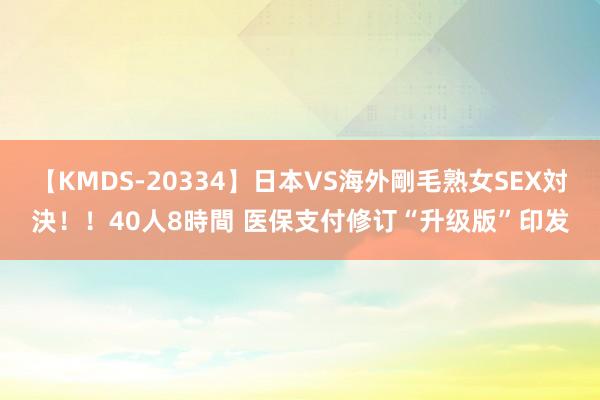 【KMDS-20334】日本VS海外剛毛熟女SEX対決！！40人8時間 医保支付修订“升级版”印发