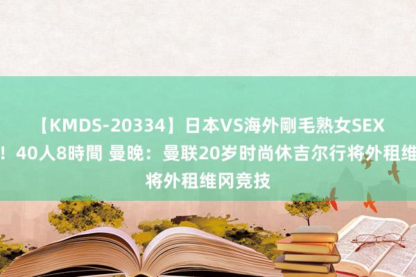 【KMDS-20334】日本VS海外剛毛熟女SEX対決！！40人8時間 曼晚：曼联20岁时尚休吉尔行将外租维冈竞技