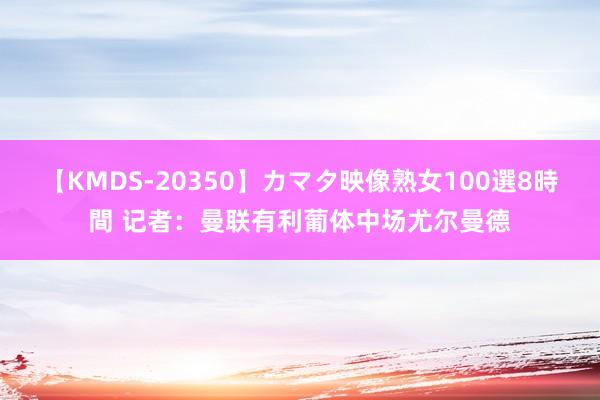 【KMDS-20350】カマタ映像熟女100選8時間 记者：曼联有利葡体中场尤尔曼德