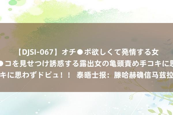 【DJSI-067】オチ●ポ欲しくて発情する女たち ところ構わずオマ●コを見せつけ誘惑する露出女の亀頭責め手コキに思わずドピュ！！ 泰晤士报：滕哈赫确信马兹拉维能匡助激活安东尼